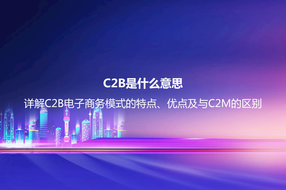 C2B是什么意思？詳解C2B電子商務(wù)模式的特點(diǎn)、優(yōu)點(diǎn)及與C2M的區(qū)別