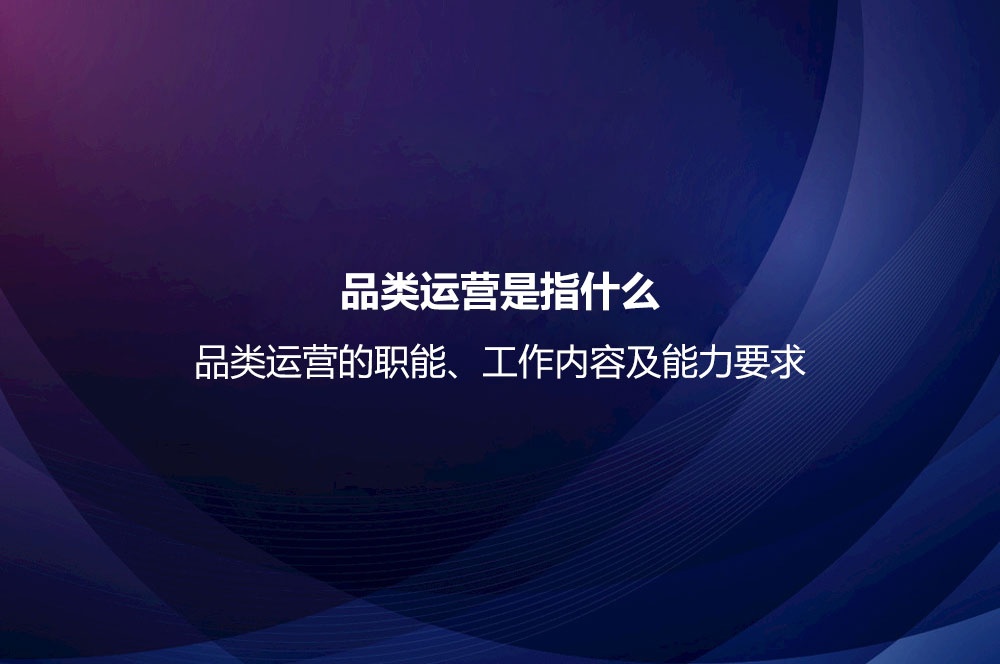 品類運營是指什么？品類運營的職能、工作內(nèi)容及能力要求