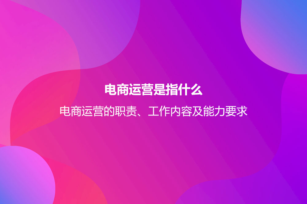 電商運(yùn)營是指什么？電商運(yùn)營的職責(zé)、工作內(nèi)容及能力要求