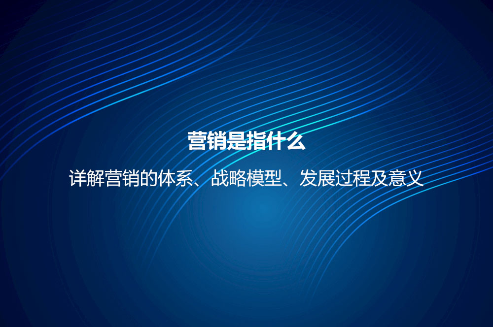 營(yíng)銷是指什么？詳解營(yíng)銷的體系、戰(zhàn)略模型、發(fā)展過(guò)程及意義